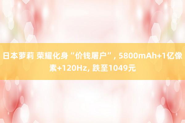 日本萝莉 荣耀化身“价钱屠户”， 5800mAh+1亿像素+120Hz， 跌至1049元