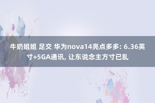 牛奶姐姐 足交 华为nova14亮点多多: 6.36英寸+5GA通讯， 让东说念主方寸已乱