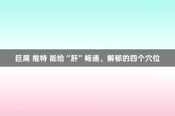 巨屌 推特 能给“肝”畅通、解郁的四个穴位