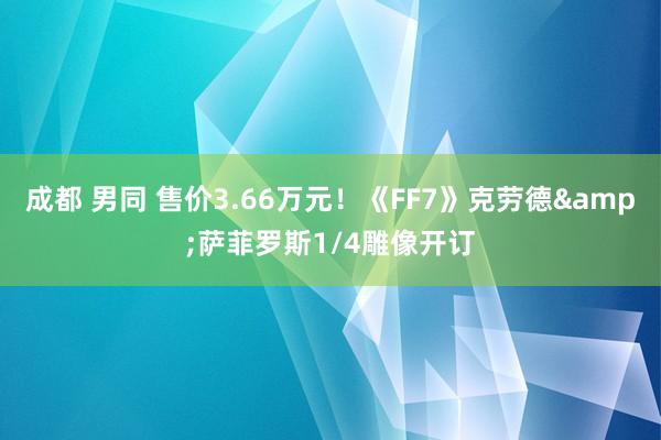 成都 男同 售价3.66万元！《FF7》克劳德&萨菲罗斯1/4雕像开订