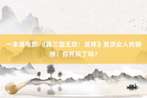 一本道电影 《真三国无双：发祥》登顶众人热销榜！你开玩了吗？