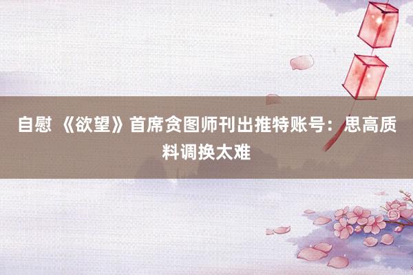 自慰 《欲望》首席贪图师刊出推特账号：思高质料调换太难