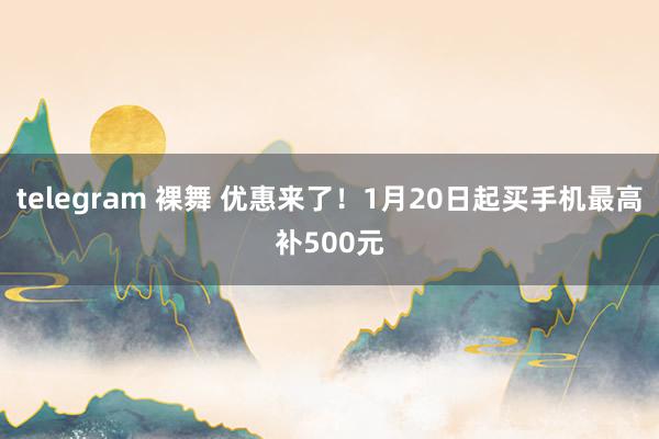 telegram 裸舞 优惠来了！1月20日起买手机最高补500元