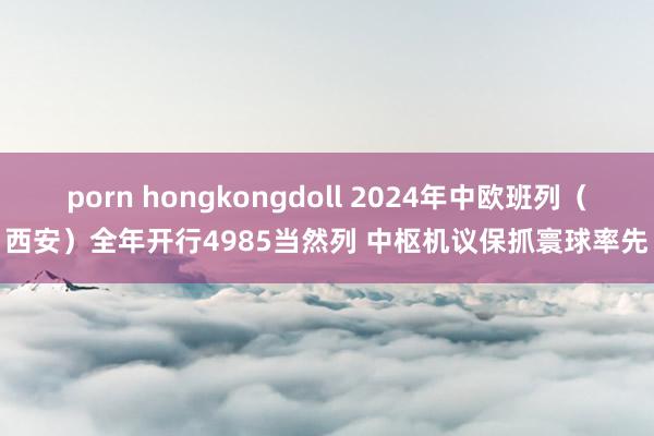 porn hongkongdoll 2024年中欧班列（西安）全年开行4985当然列 中枢机议保抓寰球率先