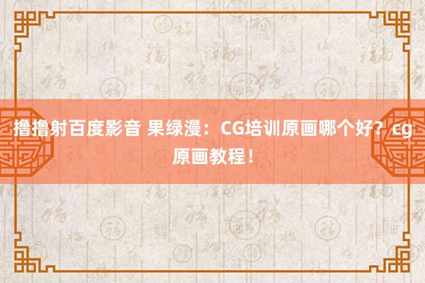 撸撸射百度影音 果绿漫：CG培训原画哪个好？cg原画教程！