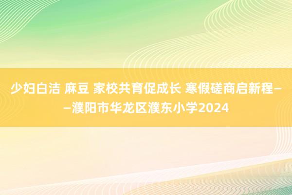 少妇白洁 麻豆 家校共育促成长 寒假磋商启新程——濮阳市华龙区濮东小学2024