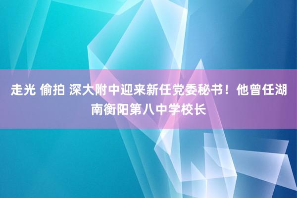 走光 偷拍 深大附中迎来新任党委秘书！他曾任湖南衡阳第八中学校长