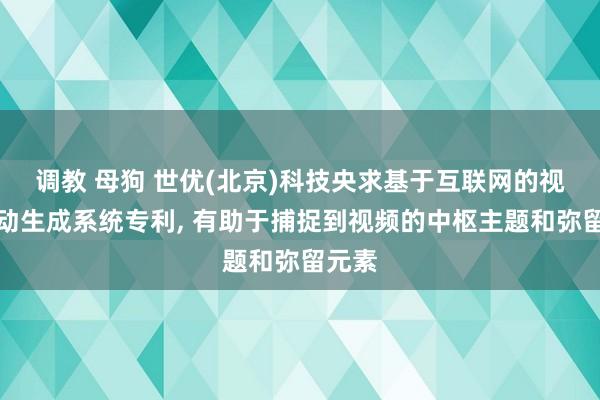 调教 母狗 世优(北京)科技央求基于互联网的视频自动生成系统专利， 有助于捕捉到视频的中枢主题和弥留元素