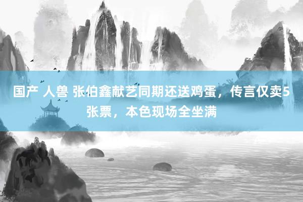 国产 人兽 张伯鑫献艺同期还送鸡蛋，传言仅卖5张票，本色现场全坐满