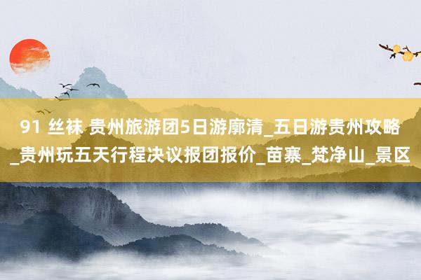 91 丝袜 贵州旅游团5日游廓清_五日游贵州攻略_贵州玩五天行程决议报团报价_苗寨_梵净山_景区