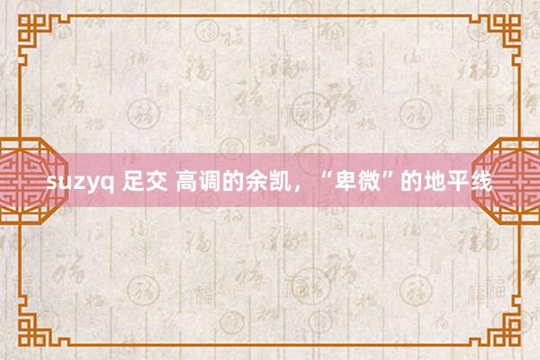 suzyq 足交 高调的余凯，“卑微”的地平线