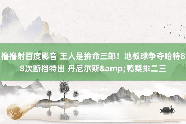 撸撸射百度影音 王人是拚命三郎！地板球争夺哈特88次断档特出 丹尼尔斯&鸭梨排二三