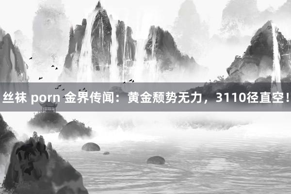 丝袜 porn 金界传闻：黄金颓势无力，3110径直空！