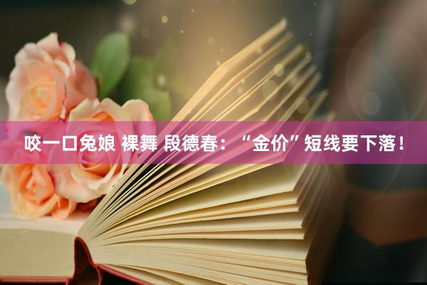 咬一口兔娘 裸舞 段德春：“金价”短线要下落！