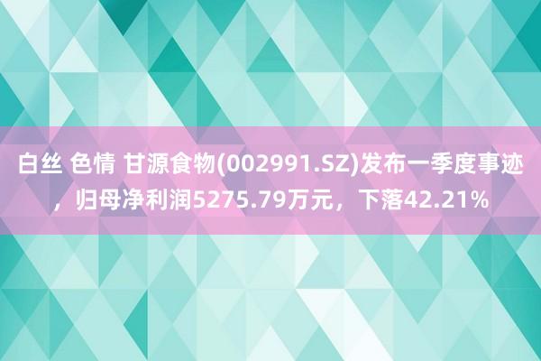 白丝 色情 甘源食物(002991.SZ)发布一季度事迹，归母净利润5275.79万元，下落42.21%