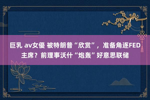 巨乳 av女優 被特朗普“欣赏”，准备角逐FED主席？前理事沃什“炮轰”好意思联储