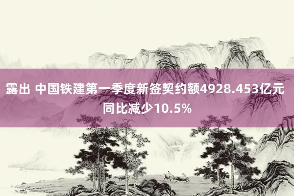 露出 中国铁建第一季度新签契约额4928.453亿元 同比减少10.5%