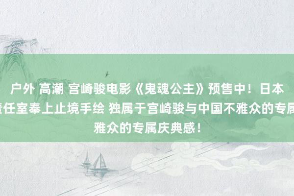 户外 高潮 宫崎骏电影《鬼魂公主》预售中！日本吉卜力责任室奉上止境手绘 独属于宫崎骏与中国不雅众的专属庆典感！