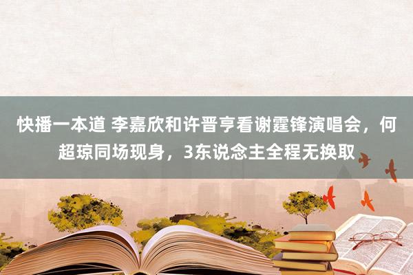 快播一本道 李嘉欣和许晋亨看谢霆锋演唱会，何超琼同场现身，3东说念主全程无换取