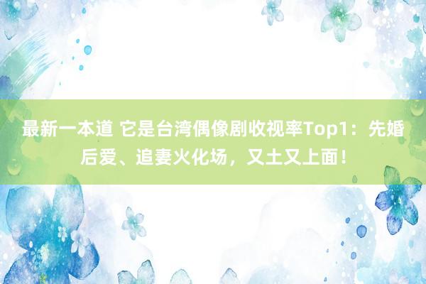 最新一本道 它是台湾偶像剧收视率Top1：先婚后爱、追妻火化场，又土又上面！