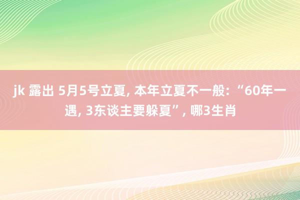 jk 露出 5月5号立夏, 本年立夏不一般: “60年一遇, 3东谈主要躲夏”, 哪3生肖