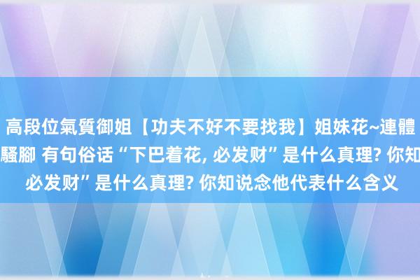高段位氣質御姐【功夫不好不要找我】姐妹花~連體絲襪~大奶晃動~絲襪騷腳 有句俗话“下巴着花, 必发财”是什么真理? 你知说念他代表什么含义