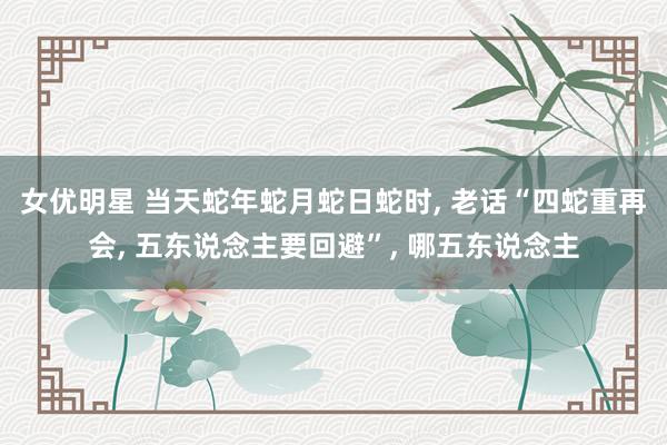 女优明星 当天蛇年蛇月蛇日蛇时, 老话“四蛇重再会, 五东说念主要回避”, 哪五东说念主