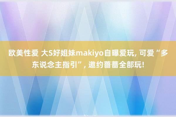 欧美性爱 大S好姐妹makiyo自曝爱玩, 可爱“多东说念主指引”, 邀约蔷蔷全部玩!