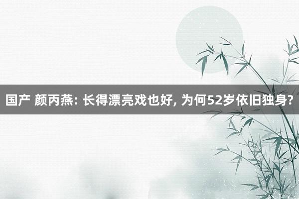 国产 颜丙燕: 长得漂亮戏也好, 为何52岁依旧独身?