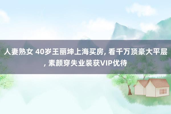 人妻熟女 40岁王丽坤上海买房, 看千万顶豪大平层, 素颜穿失业装获VIP优待