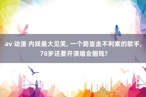 av 动漫 内娱最大见笑, 一个路皆走不利索的歌手, 78岁还要开演唱会圈钱?