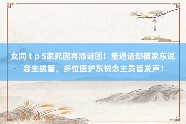女同 t p S家死因再添谜团！能通话却被家东说念主拔管，多位医护东说念主员皆发声！