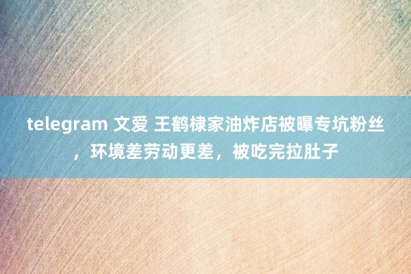 telegram 文爱 王鹤棣家油炸店被曝专坑粉丝，环境差劳动更差，被吃完拉肚子
