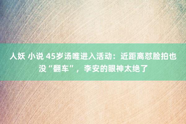 人妖 小说 45岁汤唯进入活动：近距离怼脸拍也没“翻车”，李安的眼神太绝了