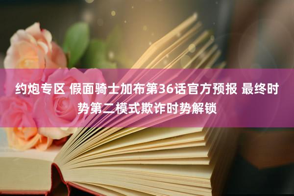 约炮专区 假面骑士加布第36话官方预报 最终时势第二模式欺诈时势解锁