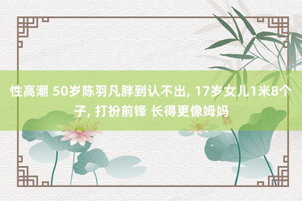 性高潮 50岁陈羽凡胖到认不出, 17岁女儿1米8个子, 打扮前锋 长得更像姆妈