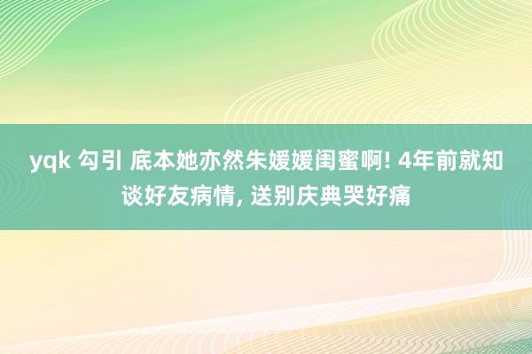 yqk 勾引 底本她亦然朱媛媛闺蜜啊! 4年前就知谈好友病情, 送别庆典哭好痛