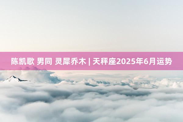 陈凯歌 男同 灵犀乔木 | 天秤座2025年6月运势