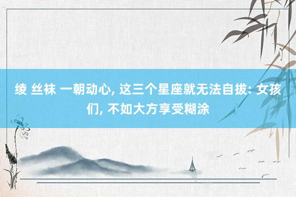 绫 丝袜 一朝动心, 这三个星座就无法自拔: 女孩们, 不如大方享受糊涂