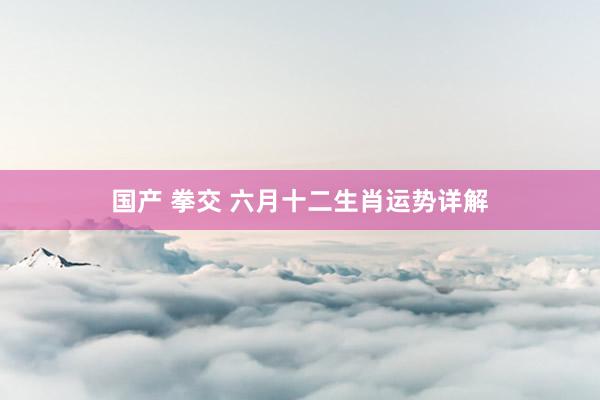 国产 拳交 六月十二生肖运势详解