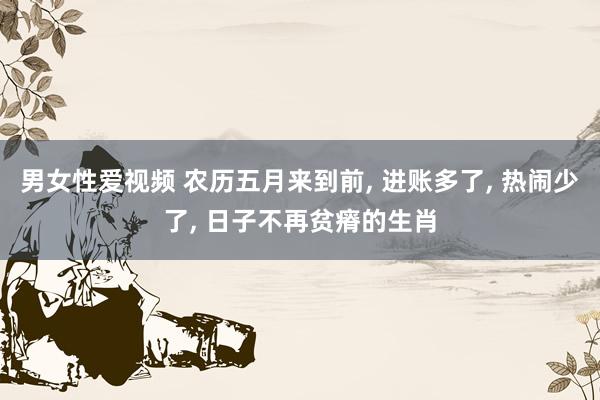 男女性爱视频 农历五月来到前, 进账多了, 热闹少了, 日子不再贫瘠的生肖