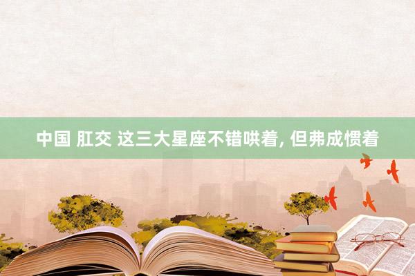 中国 肛交 这三大星座不错哄着, 但弗成惯着
