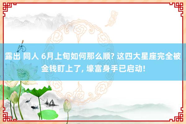 露出 同人 6月上旬如何那么顺? 这四大星座完全被金钱盯上了, 壕富身手已启动!