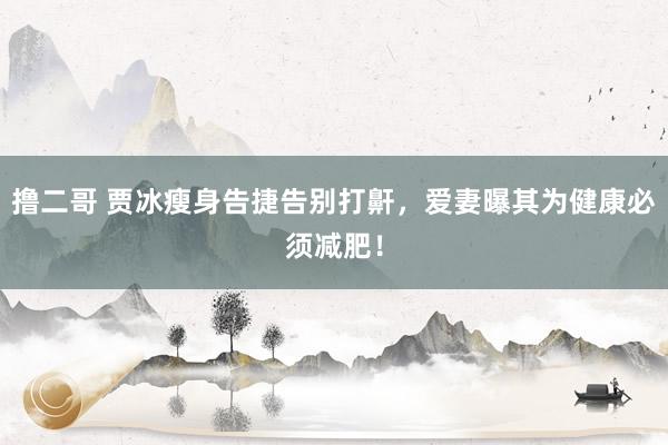 撸二哥 贾冰瘦身告捷告别打鼾，爱妻曝其为健康必须减肥！