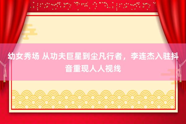幼女秀场 从功夫巨星到尘凡行者，李连杰入驻抖音重现人人视线