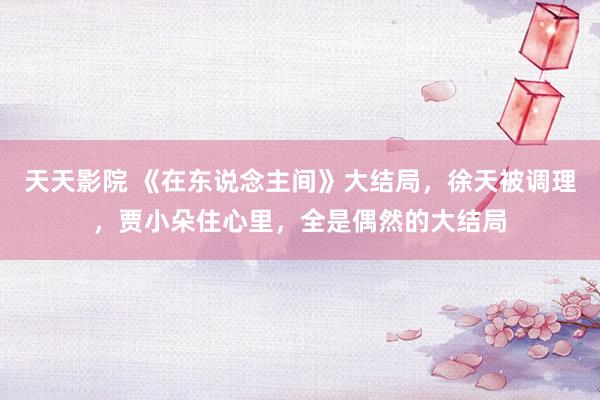 天天影院 《在东说念主间》大结局，徐天被调理，贾小朵住心里，全是偶然的大结局