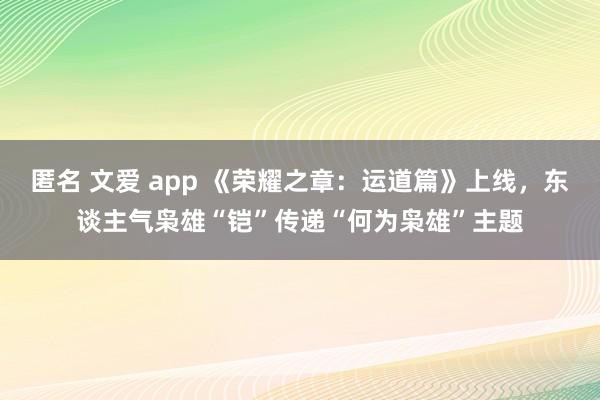匿名 文爱 app 《荣耀之章：运道篇》上线，东谈主气枭雄“铠”传递“何为枭雄”主题
