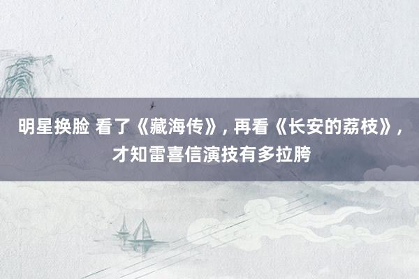 明星换脸 看了《藏海传》, 再看《长安的荔枝》, 才知雷喜信演技有多拉胯