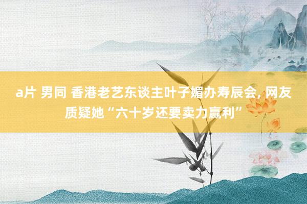 a片 男同 香港老艺东谈主叶子媚办寿辰会, 网友质疑她“六十岁还要卖力赢利”