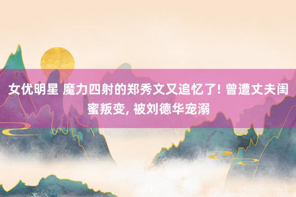 女优明星 魔力四射的郑秀文又追忆了! 曾遭丈夫闺蜜叛变, 被刘德华宠溺